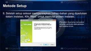 Metode Setup
6. Setelah setup selesai mempersiapkan bahan-bahan yang diperlukan
dalam instalasi, Klik “Next” untuk memulai proses instalasi.
#Tampilan disamping merupakan
tampilan pembuka saat pertama
kali instalasi driver.
 