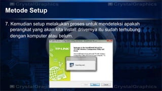 Metode Setup
7. Kemudian setup melakukan proses untuk mendeteksi apakah
perangkat yang akan kita install drivernya itu sudah terhubung
dengan komputer atau belum.
 