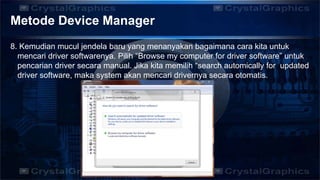 Metode Device Manager
8. Kemudian mucul jendela baru yang menanyakan bagaimana cara kita untuk
mencari driver softwarenya. Pilih “Browse my computer for driver software” untuk
pencarian driver secara manual. Jika kita memilih “search automically for updated
driver software, maka system akan mencari drivernya secara otomatis.
 