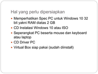 Hal yang perlu dipersiapkan
 Memperhatikan Spec PC untuk Windows 10 32
bit yakni RAM diatas 2 GB
 CD Instalasi Windows 10 atau ISO
 Seperangkat PC beserta mouse dan keyboard
atau laptop
 CD Driver PC
 Virtual Box siap pakai (sudah diinstall)
 