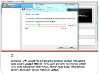 2
Tentukan RAM Virtual yang ingin anda gunakan dengan mensetting
pada option Ukuran Memori. RAM yang pertama kali muncul adalah
RAM yang disarankan oleh Virtual, namun anda dapat merubahnya
sendiri. Bila sudah sesuai maka klik Lanjut.
 
