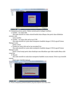 10. Selanjutnya proses partisi. Dalam metode partisi terdapat 4 pilihan :
a. Guided – use entire disk
Jika anda memilih ini maka seluruh hardisk akan dihapus dan partisi akan dilakukan
otomatis oleh
menu installer.
b. Guided – use entire disk and set up LVM
Jika anda memilih ini sytem akan mempartisi harddisk dengan LVM (LogicalVolume
Manager) yaitu
partisi virtual
c. Guided use entire disk and set up encrypted lvm
Jika anda memilih ini sytem akan mempartisi harddisk dengan LVM (LogicalVolume
Manager) yaitu
partisi virtual tetapi partisi akan dienkripsi atau dikodekan agar tidak mudah dibaca oleh
orang lain
d. Manual
Jika anda memilih ini anda akan mempartisi harddisk secara manual. Disini saya memilih
manual
Disini saya memilih manual
11. Proses selanjutnya pilihlah harddisk yang akan dipartisi lalu tekan enter.
 