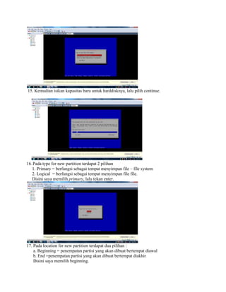 15. Kemudian isikan kapasitas baru untuk harddisknya, lalu pilih continue.
16.Pada type for new partition terdapat 2 pilihan
1. Primary = berfungsi sebagai tempat menyimpan file – file system
2. Logical = berfungsi sebagai tempat menyimpan file file.
Disini saya memilih primary, lalu tekan enter.
17. Pada location for new partition terdapat dua pilihan :
a. Beginning = penempatan partisi yang akan dibuat bertempat diawal
b. End =penempatan partisi yang akan dibuat bertempat diakhir
Disini saya memilih beginning.
 