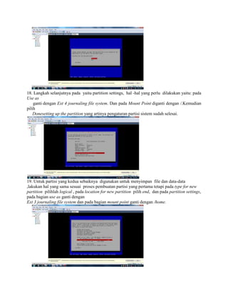 18. Langkah selanjutnya pada yaitu partition settings, hal -hal yang perlu dilakukan yaitu: pada
Use as
ganti dengan Ext 4 journaling file system. Dan pada Mount Point diganti dengan /.Kemudian
pilih
Donesetting up the partition yang artinya pengaturan partisi sistem sudah selesai.
19. Untuk partisi yang kedua sebaiknya digunakan untuk menyimpan file dan data-data
,lakukan hal yang sama sesuai proses pembuatan partisi yang pertama tetapi pada type for new
partition pilihlah logical , pada location for new partition pilih end, dan pada partition settings,
pada bagian use as ganti dengan
Ext 3 journaling file system dan pada bagian mount point ganti dengan /home.
 