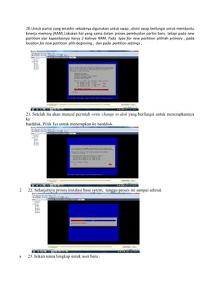 20.Untuk partisi yang terakhir sebaiknya digunakan untuk swap , disini swap berfungsi untuk membantu
kinerja memory (RAM).Lakukan hal yang sama dalam proses pembuatan partisi baru tetapi pada new
partition size kapasitasnya harus 2 kalinya RAM. Pada type for new partition pilihlah primary , pada
location for new partition pilih beginning , dan pada partition settings ,
21. Setelah itu akan muncul perintah write change to disk yang berfungsi untuk menerapkannya
ke
harddisk. Pilih Yes untuk menerapkan ke harddisk.
2 22. Selanjutnya proses instalasi base sytem, tunggu proses ini sampai selesai.
a 23. Isikan nama lengkap untuk user baru .
 
