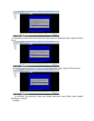 24. Selanjutnya isikan nama untuk akun baru anda yang akan digunakan untuk login ke Ubuntu
Server.
25. Ketikkan password untuk user baru yang akan digunakan untuk login ke Ubuntu Server.
26. Ketikkan lagi password yang sama dengan passsword yang diketik pada langkah
sebelumnya untuk di
verifikasi.
 