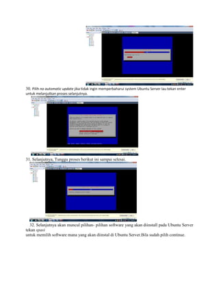 30. Pilih no automatic update jika tidak ingin memperbaharui system Ubuntu Server lau tekan enter
untuk melanjutkan proses selanjutnya.
31. Selanjutnya, Tunggu proses berikut ini sampai selesai.
32. Selanjutnya akan muncul pilihan- pilihan software yang akan diinstall pada Ubuntu Server
tekan spasi
untuk memilih software mana yang akan diinstal di Ubuntu Server.Bila sudah pilih continue.
 