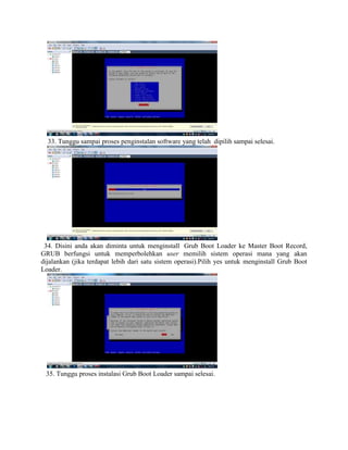33. Tunggu sampai proses penginstalan software yang telah dipilih sampai selesai.
34. Disini anda akan diminta untuk menginstall Grub Boot Loader ke Master Boot Record,
GRUB berfungsi untuk memperbolehkan user memilih sistem operasi mana yang akan
dijalankan (jika terdapat lebih dari satu sistem operasi).Pilih yes untuk menginstall Grub Boot
Loader.
35. Tunggu proses instalasi Grub Boot Loader sampai selesai.
 