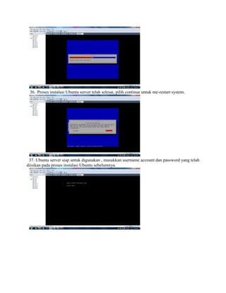 36. Proses instalasi Ubuntu server telah selesai, pilih continue untuk me-restart system.
37. Ubuntu server siap untuk digunakan , masukkan username account dan password yang telah
diisikan pada proses instalasi Ubuntu sebelumnya.
 