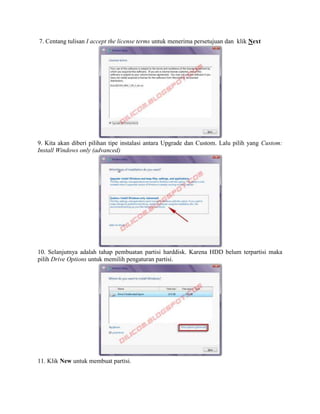 7. Centang tulisan I accept the license terms untuk menerima persetujuan dan klik Next
9. Kita akan diberi pilihan tipe instalasi antara Upgrade dan Custom. Lalu pilih yang Custom:
Install Windows only (advanced)
10. Selanjutnya adalah tahap pembuatan partisi harddisk. Karena HDD belum terpartisi maka
pilih Drive Options untuk memilih pengaturan partisi.
11. Klik New untuk membuat partisi.
 