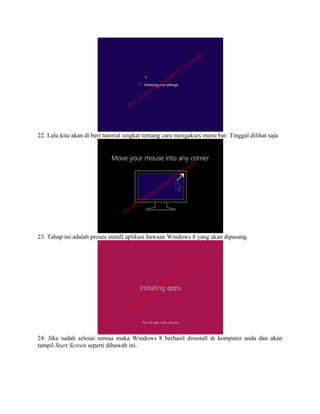 22. Lalu kita akan di beri tutorial singkat tentang cara mengakses menu bar. Tinggal dilihat saja.
23. Tahap ini adalah proses install aplikasi bawaan Windows 8 yang akan dipasang.
24. Jika sudah selesai semua maka Windows 8 berhasil diinstall di komputer anda dan akan
tampil Start Screen seperti dibawah ini.
 