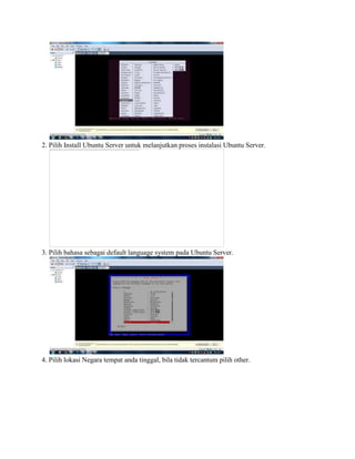 2. Pilih Install Ubuntu Server untuk melanjutkan proses instalasi Ubuntu Server.
3. Pilih bahasa sebagai default language system pada Ubuntu Server.
4. Pilih lokasi Negara tempat anda tinggal, bila tidak tercantum pilih other.
 