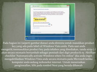 Pada bagian ini (seperti gambar diatas) anda diminta untuk masukkan product
        key yang ada pada label cd Windows Vista anda. Pada saat anda
mengetik/memasukkan product key pada teksbox yang disediakan, tanda strip (-)
akan secara otomatis bertambah sebagai pemisah dari digit productk ey. Aktifkan
   checklist “Automatically activate Windows when I’m online” jika anda ingin
  mengaktifasikan Windows Vista anda secara otomatis pada Microsoft ketika
         komputer anda sedang terkoneksi internet. Untuk meneruskan
           penginstallan, klik pada tombol Next yang berada dibawah
 