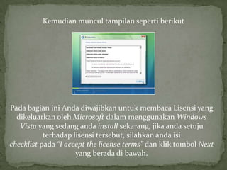 Kemudian muncul tampilan seperti berikut




Pada bagian ini Anda diwajibkan untuk membaca Lisensi yang
  dikeluarkan oleh Microsoft dalam menggunakan Windows
   Vista yang sedang anda install sekarang, jika anda setuju
           terhadap lisensi tersebut, silahkan anda isi
checklist pada “I accept the license terms” dan klik tombol Next
                     yang berada di bawah.
 