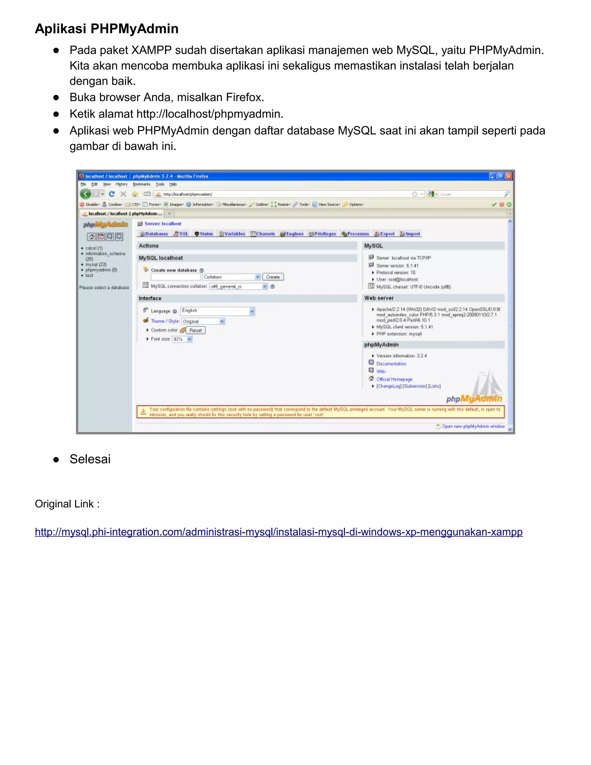 Aplikasi PHPMyAdmin
● Pada paket XAMPP sudah disertakan aplikasi manajemen web MySQL, yaitu PHPMyAdmin.
Kita akan mencoba membuka aplikasi ini sekaligus memastikan instalasi telah berjalan
dengan baik.
● Buka browser Anda, misalkan Firefox.
● Ketik alamat http://localhost/phpmyadmin.
● Aplikasi web PHPMyAdmin dengan daftar database MySQL saat ini akan tampil seperti pada
gambar di bawah ini.

● Selesai

Original Link :
http://mysql.phi-integration.com/administrasi-mysql/instalasi-mysql-di-windows-xp-menggunakan-xampp

 