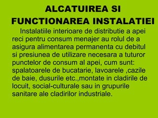 ALCATUIREA SI FUNCTIONAREA INSTALATIEI Instalatiile interioare de distributie a apei reci pentru consum menajer au rolul de a asigura alimentarea permanenta cu debitul si presiunea de utilizare necesara a tuturor punctelor de consum al apei, cum sunt: spalatoarele de bucatarie, lavoarele ,cazile de baie, dusurile etc.,montate in cladirile de locuit, social-culturale sau in grupurile sanitare ale cladirilor industriale. 