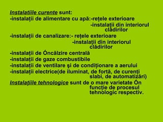 Instalatiile curente  sunt: -instala ţ ii de alimentare cu ap ă :-re ţ ele exterioare -instalaţii din interiorul  clădirilor -instalaţii de canalizare:- reţele exterioare -instalaţii din interiorul clădirilor -instalaţii de încălzire centrală -instalaţii de gaze combustibile -instalaţii de ventilare şi de condiţionare a aerului -instalaţii electrice(de iluminat, de fortă, de curenţi slabi, de automatizări) Instalaţiile tehnologice  sunt de o mare varietate în funcţie de procesul teh n ologic   respectiv. 