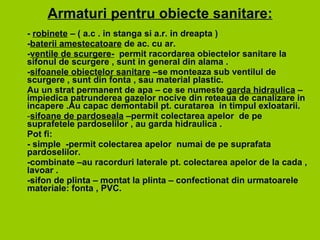 A rmaturi  pentru obiecte sanitare : -  robinete  – ( a.c . in stanga si a.r. in dreapta )   - baterii amestecatoare  de ac. cu ar.   - ventile de scurgere-   permit racordare a  obiectelor sanitare la sifonul de scurgere ,  sunt  in general din alama .   - sifo anele  obiectelor sanitare  – se monteaza  sub ventilul de scurgere ,  sunt  din fonta ,  sau  material plastic.  Au  un  strat permanent de apa –  ce se numeste  garda hidraulica  – impiedica patrunderea gazelor nocive din reteaua de canalizare in incapere .Au capac demontabil pt. curatarea  in timpul exloatarii.  sifoane de pardoseala  – permit  colectarea apelor  de pe suprafetele pardoselilor ,  au  garda hidraulica  . Pot fi: - simple  - permit  colectarea apelor  numai de pe suprafata  pardoselilor. -combinate –a u  racorduri laterale pt. colectarea apelor de la cada , lavoar . -sifon de plinta – montat la plinta –  confectionat din urmatoarele  materiale :  fonta , PVC. 
