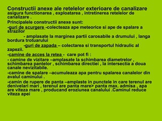 C onstructii anexe ale retelelor exterioare de canalizare   asigura functionarea , exploatarea , intretinerea retelelor de canalizare . Principalele constructii anexe sunt: - guri de scurgere  -colecteaza ape meteorice si ape de spalare a strazilor  -  amplasate la marginea partii carosabile a drumului , langa bordura trotuarului  - guri de zapada  – colectarea si transportul hidraulic al zapezii. - camine de acces la retea  -  care pot fi : - camine de vizitare –amplasate la schimbarea diametrelor , schimbarea pantelor , schimbarea directiei , la intersectia a doua canale nevizitabile. -camine de spalare –acumuleaza apa pentru spalarea canalelor din avalul caminului . -camin de rupere de panta –amplaste in punctele in care terenul are denivelari mari , terenul are panta mare> panta max. admisa , apa are viteza mare , producand eroziunea canalului .Caminul reduce viteza apei  