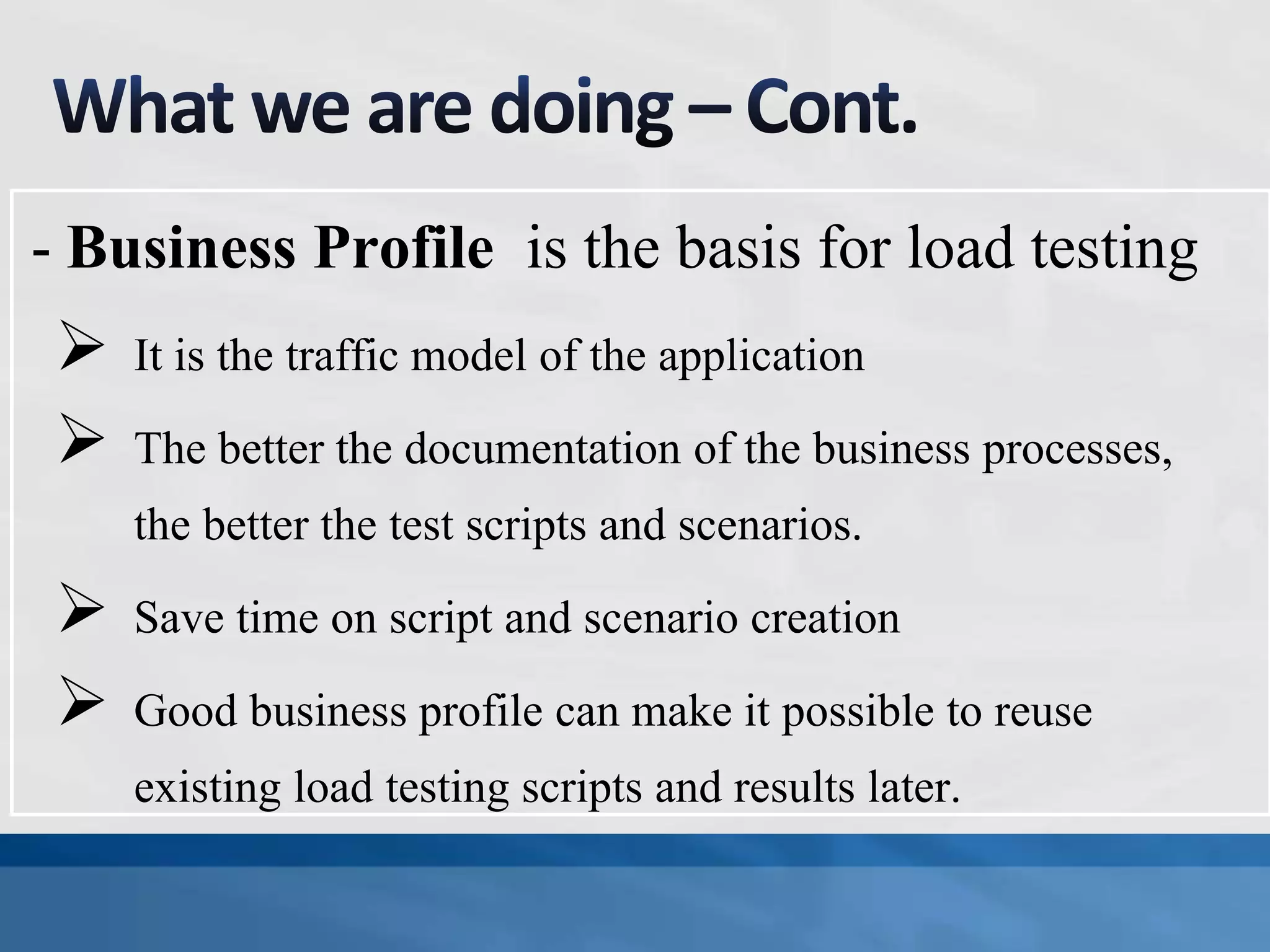  It is the traffic model of the application
 The better the documentation of the business processes,
the better the test scripts and scenarios.
 Save time on script and scenario creation
 Good business profile can make it possible to reuse
existing load testing scripts and results later.
- Business Profile is the basis for load testing
 