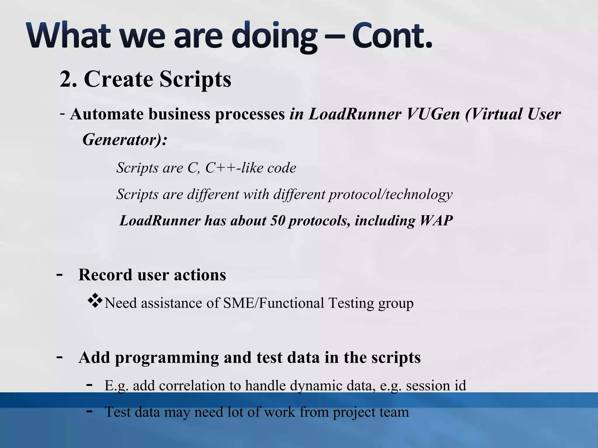 2. Create Scripts
- Automate business processes in LoadRunner VUGen (Virtual User
Generator):
Scripts are C, C++-like code
Scripts are different with different protocol/technology
LoadRunner has about 50 protocols, including WAP
- Record user actions
Need assistance of SME/Functional Testing group
- Add programming and test data in the scripts
- E.g. add correlation to handle dynamic data, e.g. session id
- Test data may need lot of work from project team
 