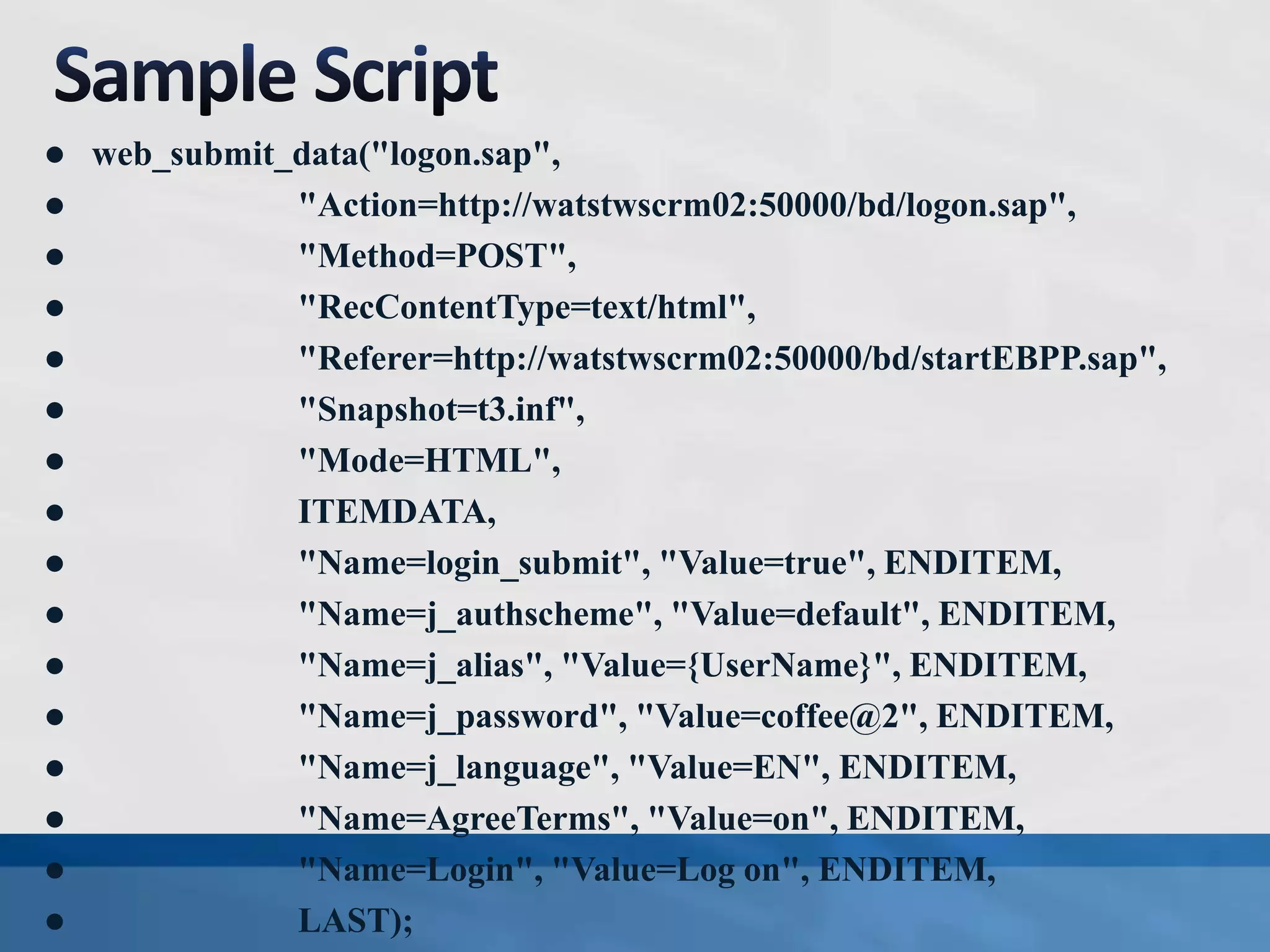  web_submit_data("logon.sap",
 "Action=http://watstwscrm02:50000/bd/logon.sap",
 "Method=POST",
 "RecContentType=text/html",
 "Referer=http://watstwscrm02:50000/bd/startEBPP.sap",
 "Snapshot=t3.inf",
 "Mode=HTML",
 ITEMDATA,
 "Name=login_submit", "Value=true", ENDITEM,
 "Name=j_authscheme", "Value=default", ENDITEM,
 "Name=j_alias", "Value={UserName}", ENDITEM,
 "Name=j_password", "Value=coffee@2", ENDITEM,
 "Name=j_language", "Value=EN", ENDITEM,
 "Name=AgreeTerms", "Value=on", ENDITEM,
 "Name=Login", "Value=Log on", ENDITEM,
 LAST);
 