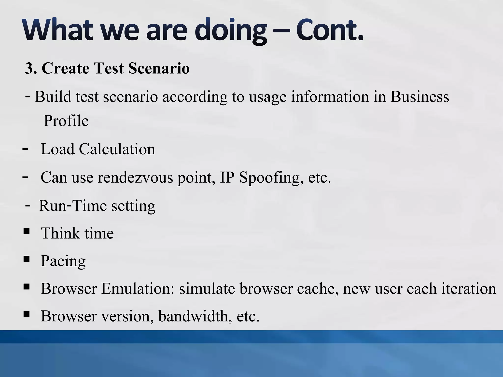3. Create Test Scenario
- Build test scenario according to usage information in Business
Profile
- Load Calculation
- Can use rendezvous point, IP Spoofing, etc.
- Run-Time setting
 Think time
 Pacing
 Browser Emulation: simulate browser cache, new user each iteration
 Browser version, bandwidth, etc.
 