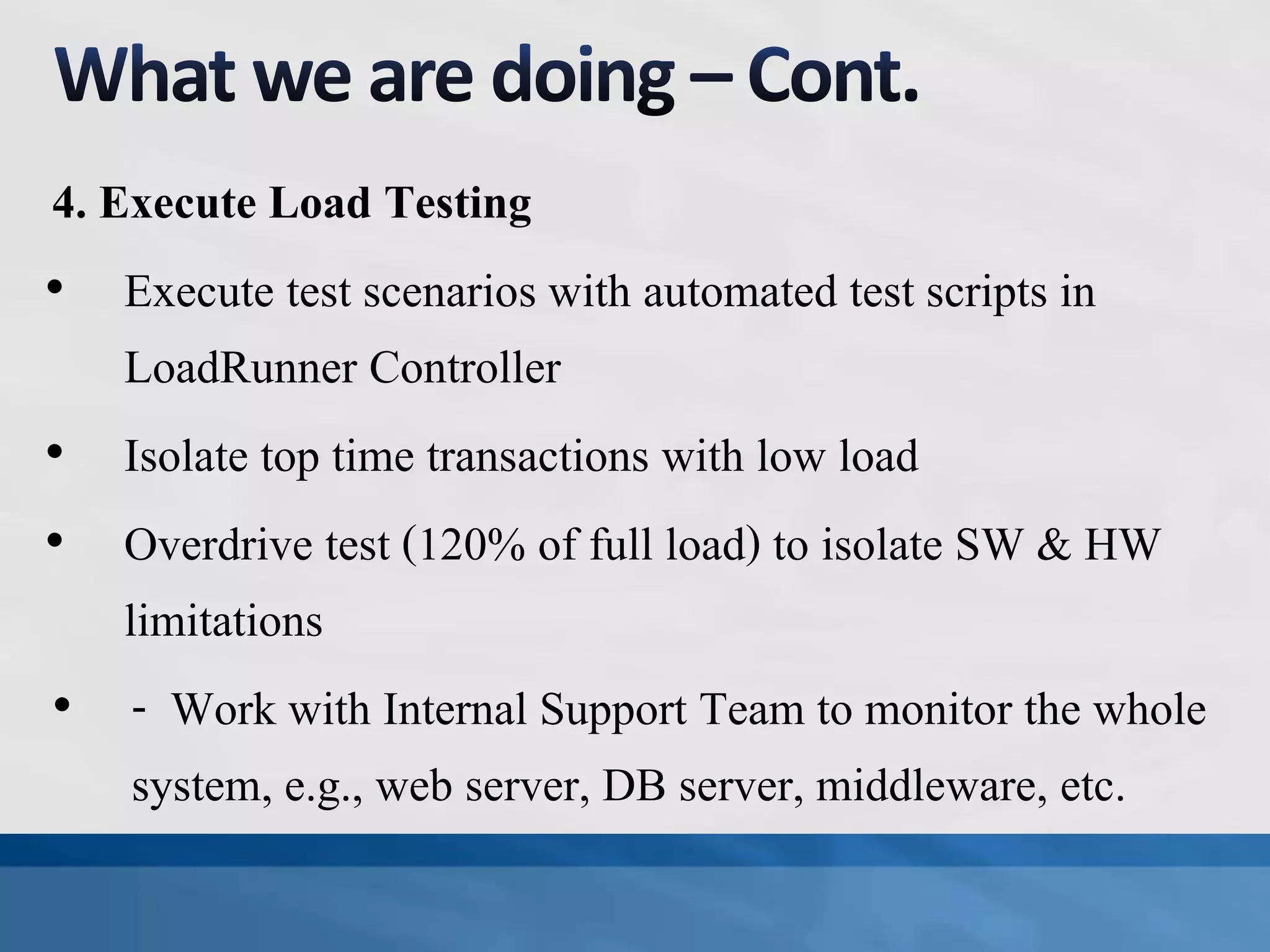 4. Execute Load Testing
• Execute test scenarios with automated test scripts in
LoadRunner Controller
• Isolate top time transactions with low load
• Overdrive test (120% of full load) to isolate SW & HW
limitations
• - Work with Internal Support Team to monitor the whole
system, e.g., web server, DB server, middleware, etc.
 
