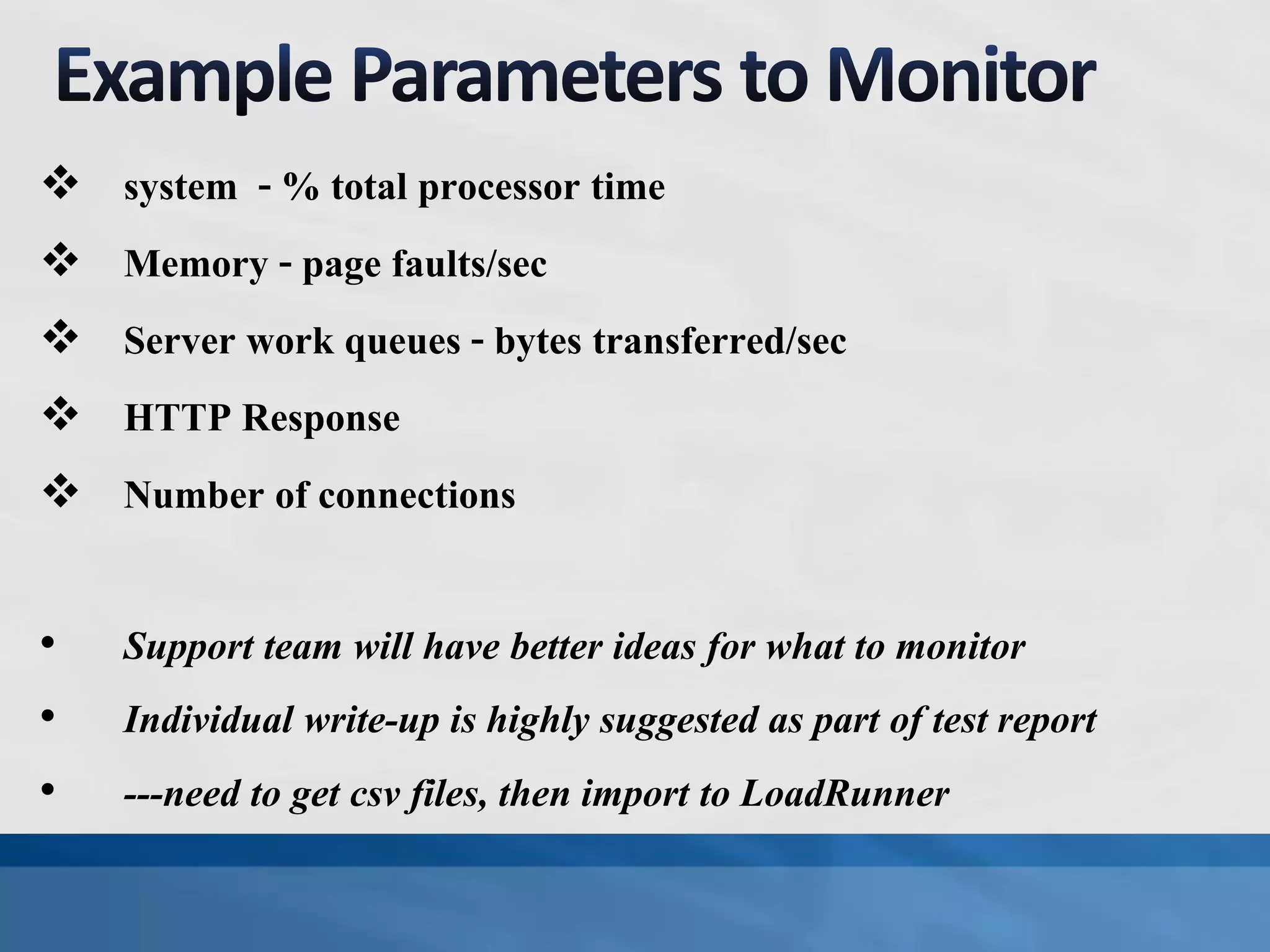  system - % total processor time
 Memory - page faults/sec
 Server work queues - bytes transferred/sec
 HTTP Response
 Number of connections
• Support team will have better ideas for what to monitor
• Individual write-up is highly suggested as part of test report
• ---need to get csv files, then import to LoadRunner
 