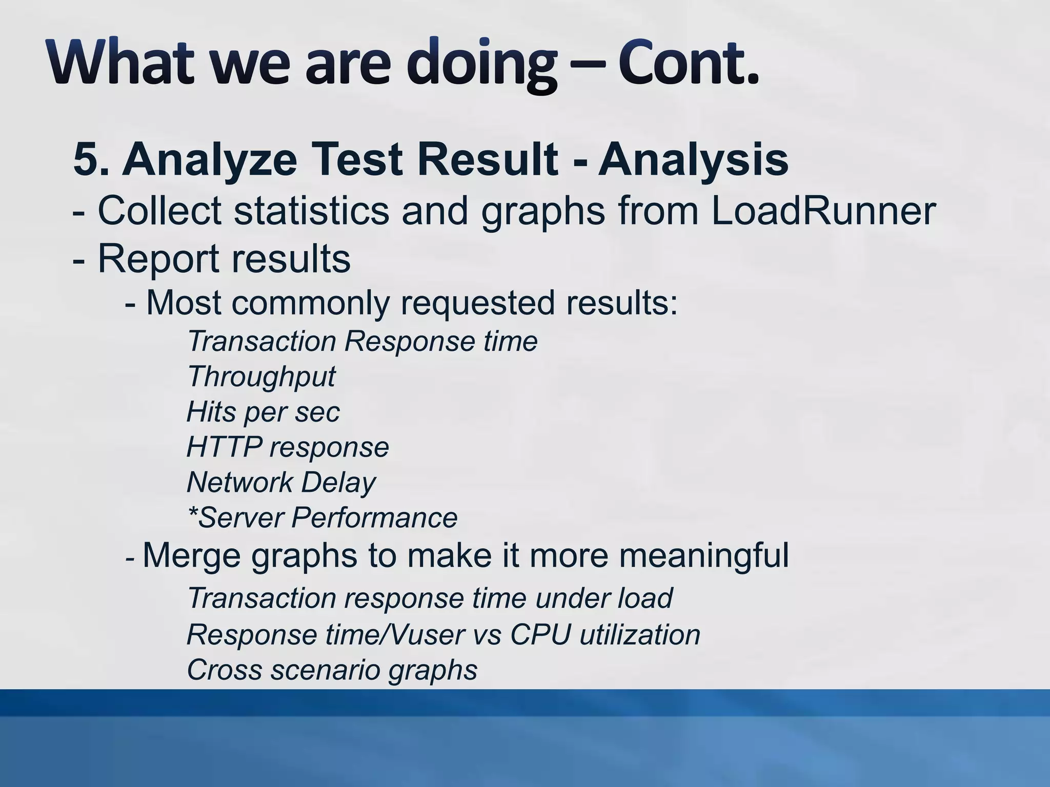 5. Analyze Test Result - Analysis
- Collect statistics and graphs from LoadRunner
- Report results
- Most commonly requested results:
Transaction Response time
Throughput
Hits per sec
HTTP response
Network Delay
*Server Performance
- Merge graphs to make it more meaningful
Transaction response time under load
Response time/Vuser vs CPU utilization
Cross scenario graphs
 