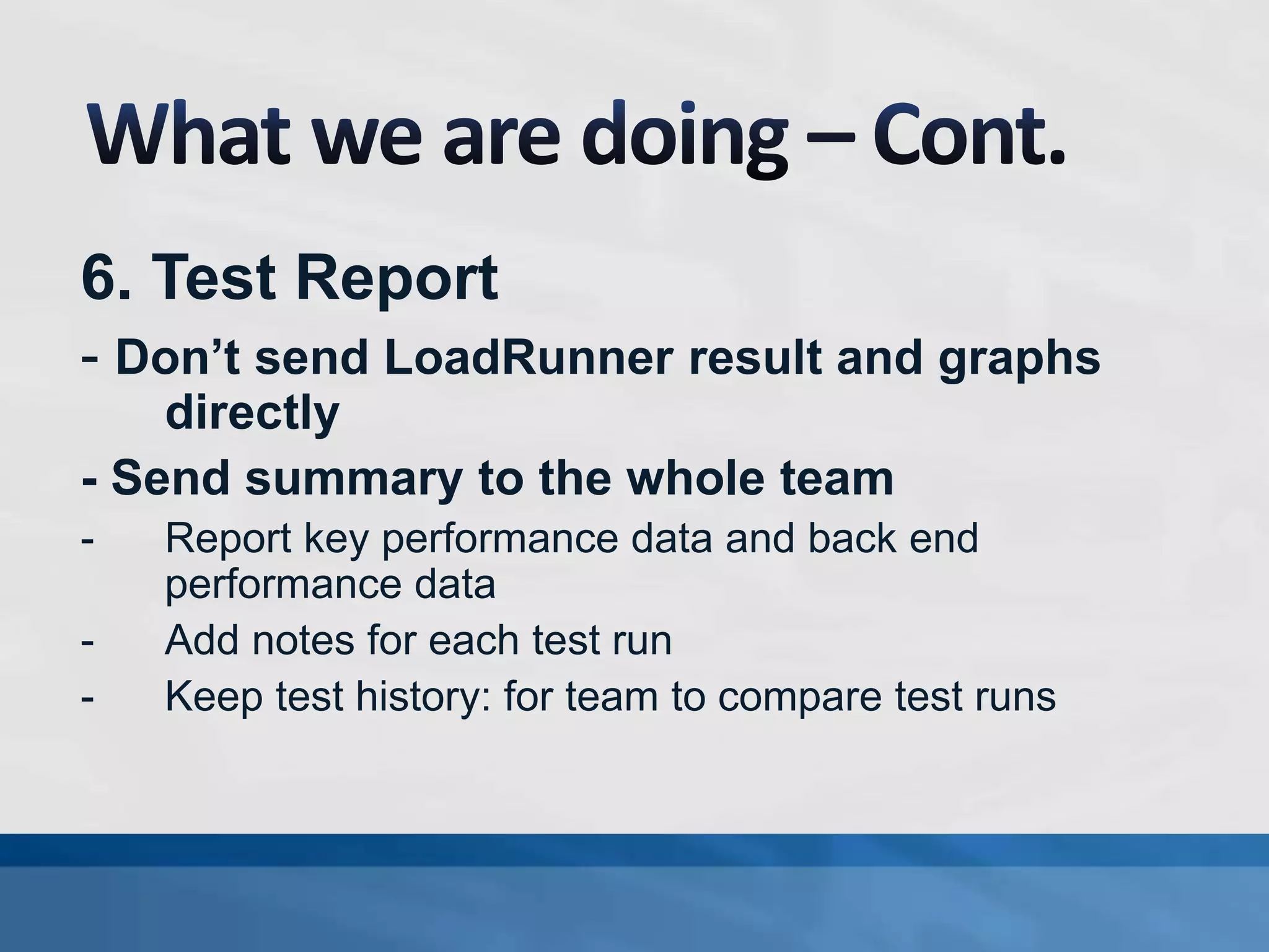 6. Test Report
- Don’t send LoadRunner result and graphs
directly
- Send summary to the whole team
- Report key performance data and back end
performance data
- Add notes for each test run
- Keep test history: for team to compare test runs
 