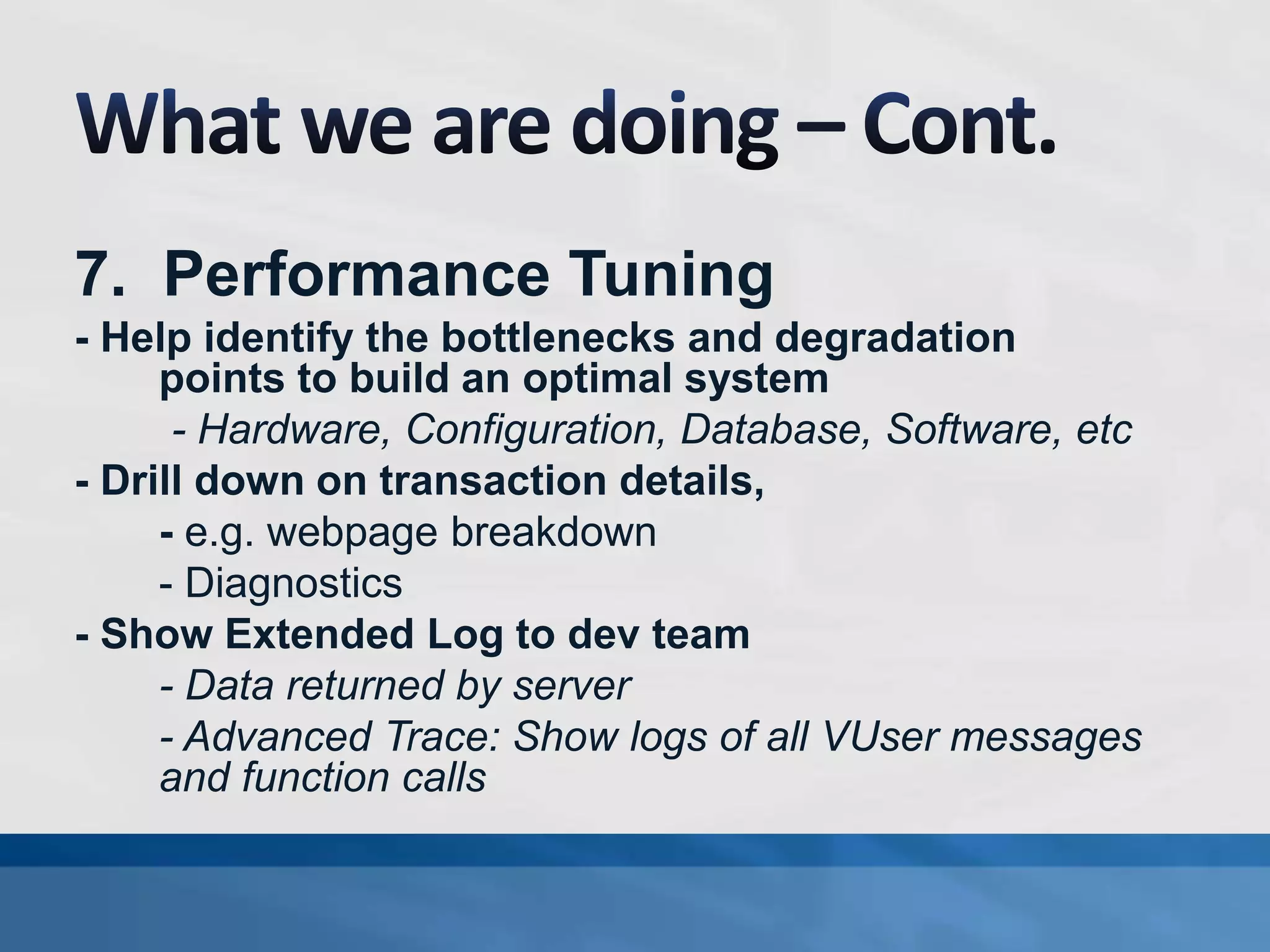 7. Performance Tuning
- Help identify the bottlenecks and degradation
points to build an optimal system
- Hardware, Configuration, Database, Software, etc
- Drill down on transaction details,
- e.g. webpage breakdown
- Diagnostics
- Show Extended Log to dev team
- Data returned by server
- Advanced Trace: Show logs of all VUser messages
and function calls
 