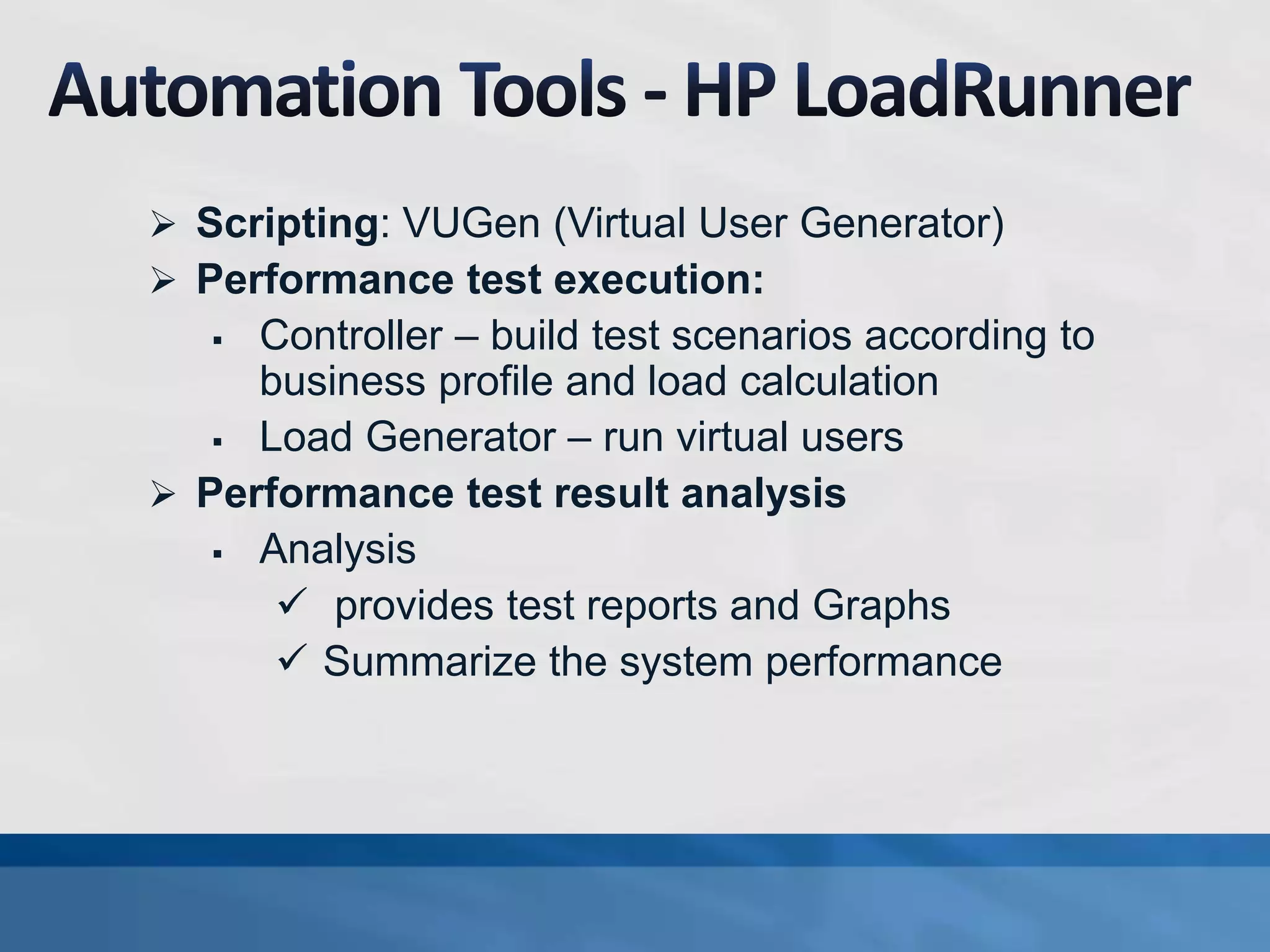  Scripting: VUGen (Virtual User Generator)
 Performance test execution:
 Controller – build test scenarios according to
business profile and load calculation
 Load Generator – run virtual users
 Performance test result analysis
 Analysis
 provides test reports and Graphs
 Summarize the system performance
 