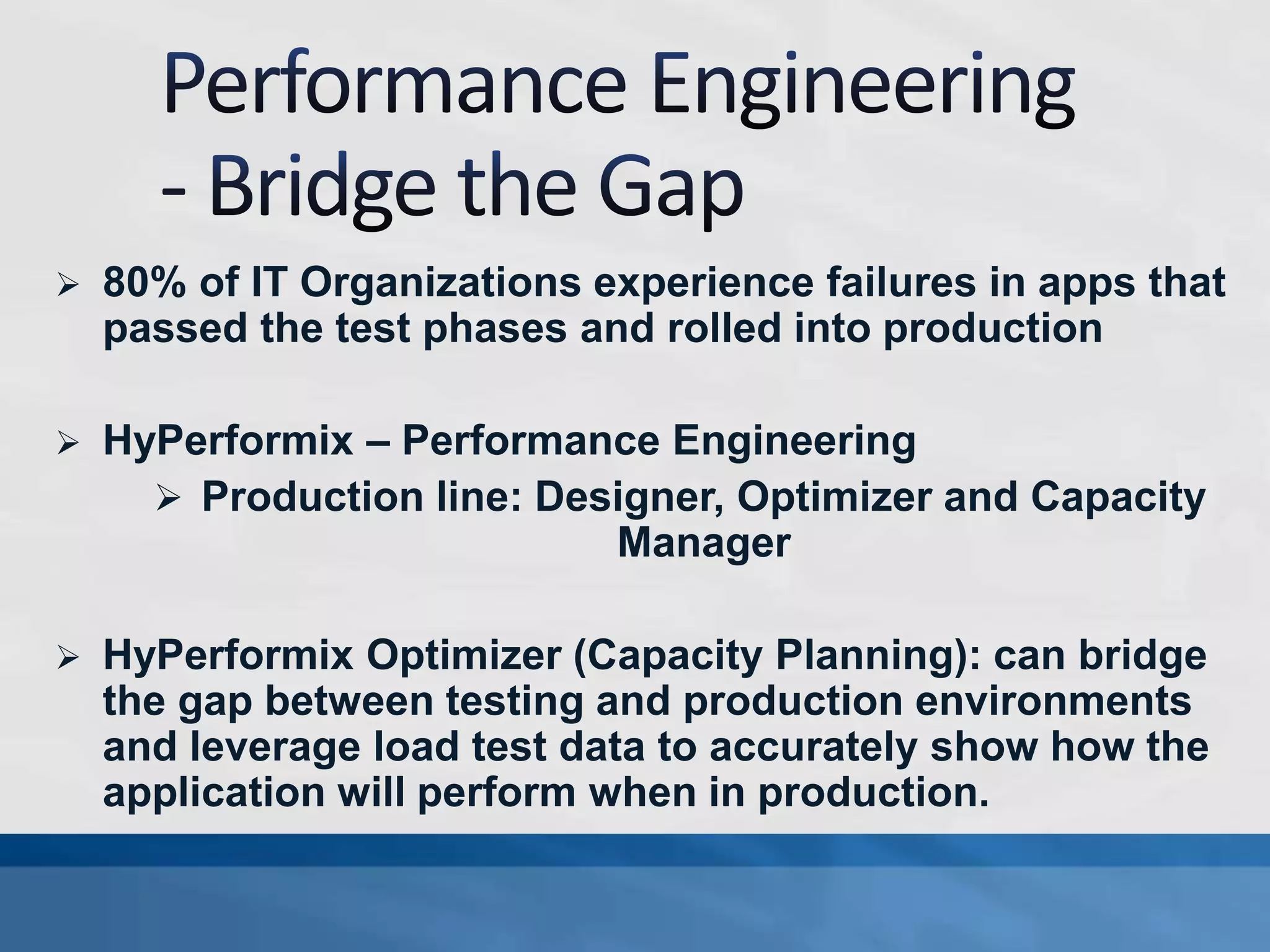  80% of IT Organizations experience failures in apps that
passed the test phases and rolled into production
 HyPerformix – Performance Engineering
 Production line: Designer, Optimizer and Capacity
Manager
 HyPerformix Optimizer (Capacity Planning): can bridge
the gap between testing and production environments
and leverage load test data to accurately show how the
application will perform when in production.
 