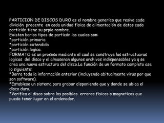 PARTICION DE DISCOS DURO es el nombre generico que resive cada
divición precente en cada unidad fisica de alimentación de datos cada
partición tiene su prpio nombre.
Existen barios tipos de particón las cuales son:
*partición primaria
*partición extendida
*partición logica.
FORMATO es un proseso mediante el cual se construye las estructuaras
logicas del disco y el almasenan algunos archivos indispensables ya q se
crea una nueva estructura del disco.La función de un formato completo ase
lo siguiente:
*Borra toda la información anterior (incluyendo abitualmente virus por que
son software).
*Establese un sistema para grabar disponiendo que y donde se ubica el
disco duro.
*Verifica el disco sobre los posibles errores fisicos o magneticos que
pueda tener lugar en el ordenador.
 