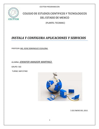 CECYTEM PROGRAMACION
1
COLEGIO DE ESTUDIOS CIENTIFICOS Y TECNOLOGICOS
DEL ESTADO DE MEXICO
(PLANTEL TECAMAC)
INSTALA Y CONFIGURA APLICACIONES Y SERVICIOS
PROFESOR:ING. RENE DOMINGUEZ ESCALONA.
ALUMNA: JENNIFER AMADOR MARTINEZ.
GRUPO: 502
TURNO: MATUTINO
5 DE ENERO DEL 2015
 