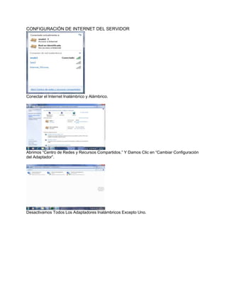 CONFIGURACIÓN DE INTERNET DEL SERVIDOR




Conectar el Internet Inalámbrico y Alámbrico.




Abrimos “Centro de Redes y Recursos Compartidos.” Y Damos Clic en “Cambiar Configuración
del Adaptador”.




Desactivamos Todos Los Adaptadores Inalámbricos Excepto Uno.
 