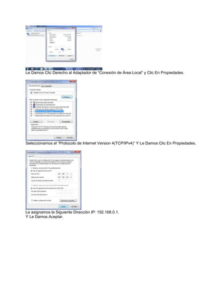 Le Damos Clic Derecho al Adaptador de “Conexión de Área Local” y Clic En Propiedades.




Seleccionamos el “Protocolo de Internet Version 4(TCP/IPv4)” Y Le Damos Clic En Propiedades.




Le asignamos la Siguiente Dirección IP: 192.168.0.1.
Y Le Damos Aceptar.
 