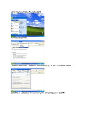 CONFIGURAMOS EL NAVEGADOR




Abrimos el Explorador




Darle Clic Derecho En La Pestaña “Herramientas” y Clic en “Opciones de Internet….”




Darle Clic en La Pestaña “Conexiones” y Clic en “Configuración de LAN”
 