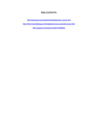 BIBLIOGRAFÍA


     http://www.java.com/es/download/help/proxy_server.xml

http://html.rincondelvago.com/instalacion-de-un-servidor-proxy.html

            http://support.microsoft.com/kb/164088/es
 