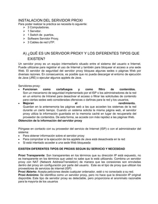 INSTALACION DEL SERVIDOR PROXI
Para poder realizar la práctica se necesita lo siguiente:
    3 Computadoras.
    1 Servidor.
    1 Switch de puertos.
    Software Servidor Proxy.
    3 Cables de red UTP.


   A) ¿QUÉ ES UN SERVIDOR PROXY Y LOS DIFERENTES TIPOS QUE
       EXISTEN?
Un servidor proxy es un equipo intermediario situado entre el sistema del usuario e Internet.
Puede utilizarse para registrar el uso de Internet y también para bloquear el acceso a una sede
Web. El servidor de seguridad del servidor proxy bloquea algunas sedes o páginas Web por
diversas razones. En consecuencia, es posible que no pueda descargar el entorno de ejecución
de Java (JRE) o ejecutar algunos applets de Java.

Servidores proxy:
   Funcionan        como      cortafuegos     y    como        filtro     de     contenidos.
   Son un mecanismo de seguridad implementado por el ISP o los administradores de la red
   en un entorno de Intranet para desactivar el acceso o filtrar las solicitudes de contenido
   para ciertas sedes web consideradas ofensivas o dañinas para la red y los usuarios.
   Mejoran                                 el                                   rendimiento.
   Guardan en la antememoria las páginas web a las que acceden los sistemas de la red
   durante un cierto tiempo. Cuando un sistema solicita la misma página web, el servidor
   proxy utiliza la información guardada en la memoria caché en lugar de recuperarla del
   proveedor de contenidos. De esta forma, se accede con más rapidez a las páginas Web.
Obtención de la información del servidor proxy

Póngase en contacto con su proveedor del servicio de Internet (ISP) o con el administrador del
sistema:
    Para obtener información sobre el servidor proxy
    Para comprobar si la ejecución de los applets de Java está desactivada en la red
    Si está intentado acceder a una sede Web bloqueada

EXISTEN DIFERENTES TIPOS DE PROXIS SEGUN SU SERVICIO Y NECESIDAD

Proxi Transparente: Son transparentes en los términos que su dirección IP está expuesto, no
es transparente en los términos que usted no sabe que lo está utilizando. Combina un servidor
proxy con NAT (Network AddressTranslation) de manera que las conexiones son enrutadas
dentro del proxy sin configuración por parte del usuario. Este es el tipo de proxy que utilizan los
proveedores de servicios de internet (ISP)
Proxi Abierto: Acepta peticiones desde cualquier ordenador, esté o no conectado a su red.
Proxi Anónimo: Se identifica como un servidor proxy, pero no hace que la dirección IP original
disponible. Este tipo de servidor proxy es detectable, pero proporciona el anonimato razonable
para la mayoría de los usuarios
 
