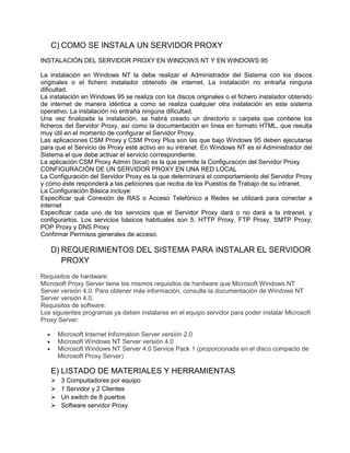 C) COMO SE INSTALA UN SERVIDOR PROXY
INSTALACIÓN DEL SERVIDOR PROXY EN WINDOWS NT Y EN WINDOWS 95

La instalación en Windows NT la debe realizar el Administrador del Sistema con los discos
originales o el fichero instalador obtenido de internet. La instalación no entraña ninguna
dificultad.
La instalación en Windows 95 se realiza con los discos originales o el fichero instalador obtenido
de internet de manera idéntica a como se realiza cualquier otra instalación en este sistema
operativo. La instalación no entraña ninguna dificultad.
Una vez finalizada la instalación, se habrá creado un directorio o carpeta que contiene los
ficheros del Servidor Proxy, así como la documentación en línea en formato HTML, que resulta
muy útil en el momento de configurar el Servidor Proxy.
Las aplicaciones CSM Proxy y CSM Proxy Plus son las que bajo Windows 95 deben ejecutarse
para que el Servicio de Proxy esté activo en su intranet. En Windows NT es el Administrador del
Sistema el que debe activar el servicio correspondiente.
La aplicación CSM Proxy Admin (local) es la que permite la Configuración del Servidor Proxy.
CONFIGURACIÓN DE UN SERVIDOR PROXY EN UNA RED LOCAL
La Configuración del Servidor Proxy es la que determinará el comportamiento del Servidor Proxy
y cómo éste responderá a las peticiones que reciba de los Puestos de Trabajo de su intranet.
La Configuración Básica incluye:
Especificar qué Conexión de RAS o Acceso Telefónico a Redes se utilizará para conectar a
internet
Especificar cada uno de los servicios que el Servidor Proxy dará o no dará a la intranet, y
configurarlos. Los servicios básicos habituales son 5: HTTP Proxy, FTP Proxy, SMTP Proxy,
POP Proxy y DNS Proxy
Confirmar Permisos generales de acceso.

   D) REQUERIMIENTOS DEL SISTEMA PARA INSTALAR EL SERVIDOR
      PROXY
Requisitos de hardware:
Microsoft Proxy Server tiene los mismos requisitos de hardware que Microsoft Windows NT
Server versión 4.0. Para obtener más información, consulte la documentación de Windows NT
Server versión 4.0.
Requisitos de software:
Los siguientes programas ya deben instalarse en el equipo servidor para poder instalar Microsoft
Proxy Server:

       Microsoft Internet Information Server versión 2.0
       Microsoft Windows NT Server versión 4.0
       Microsoft Windows NT Server 4.0 Service Pack 1 (proporcionada en el disco compacto de
       Microsoft Proxy Server)

   E) LISTADO DE MATERIALES Y HERRAMIENTAS
       3 Compuitadores por equipo
       1 Servidor y 2 Clientes
       Un switch de 8 puertos
       Software servidor Proxy
 