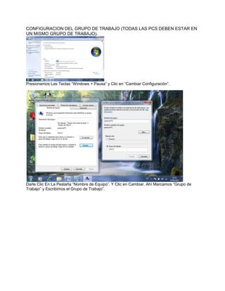 CONFIGURACION DEL GRUPO DE TRABAJO (TODAS LAS PCS DEBEN ESTAR EN
UN MISMO GRUPO DE TRABAJO).




Presionamos Las Teclas “Windows + Pausa” y Clic en “Cambiar Configuración”.




Darle Clic En La Pestaña “Nombre de Equipo”. Y Clic en Cambiar. Ahí Marcamos “Grupo de
Trabajo” y Escribimos el Grupo de Trabajo”.
 