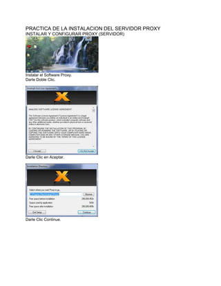 PRACTICA DE LA INSTALACION DEL SERVIDOR PROXY
INSTALAR Y CONFIGURAR PROXY (SERVIDOR)




Instalar el Software Proxy.
Darle Doble Clic.




Darle Clic en Aceptar.




Darle Clic Continue.
 