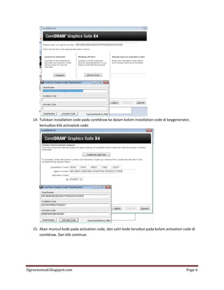 Dgreenomad.blogspot.com Page 6
14. Tuliskan installation code pada coreldraw ke dalam kolom installation code di keygenerator,
kemudian klik activatiob code.
15. Akan muncul kode pada activation code, dan salin kode tersebut pada kolom activation code di
coreldraw. Dan klik continue.
 