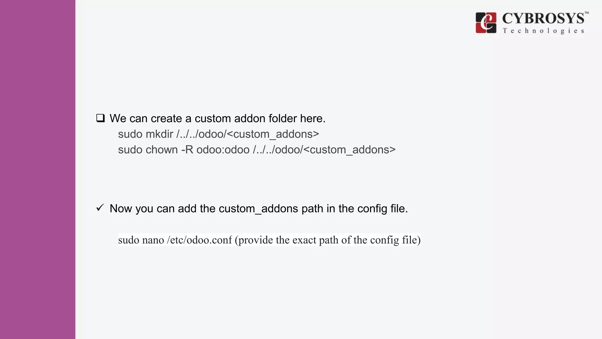  We can create a custom addon folder here.
sudo mkdir /../../odoo/<custom_addons>
sudo chown -R odoo:odoo /../../odoo/<custom_addons>
 Now you can add the custom_addons path in the config file.
sudo nano /etc/odoo.conf (provide the exact path of the config file)
 