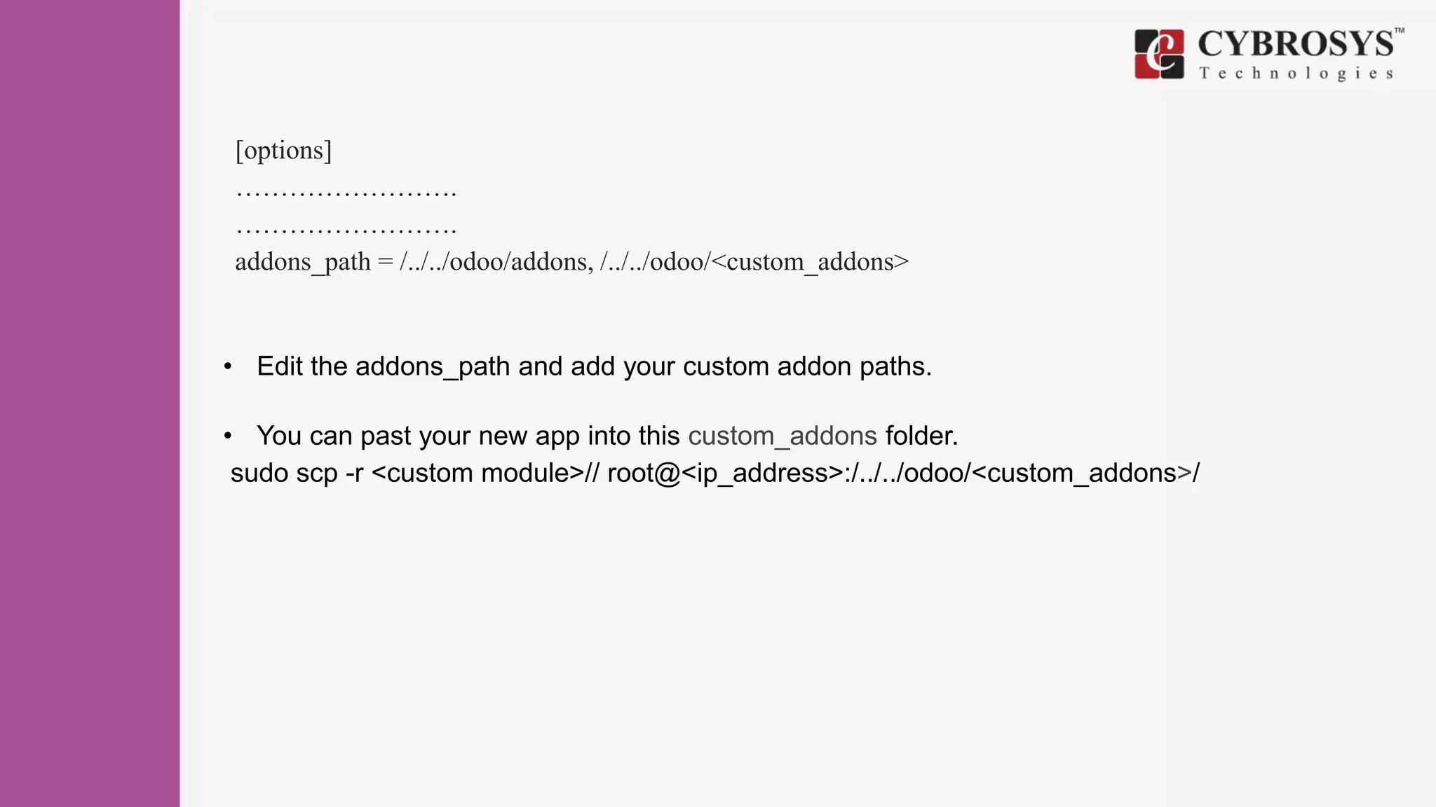 [options]
…………………….
…………………….
addons_path = /../../odoo/addons, /../../odoo/<custom_addons>
• Edit the addons_path and add your custom addon paths.
• You can past your new app into this custom_addons folder.
sudo scp -r <custom module>// root@<ip_address>:/../../odoo/<custom_addons>/
 