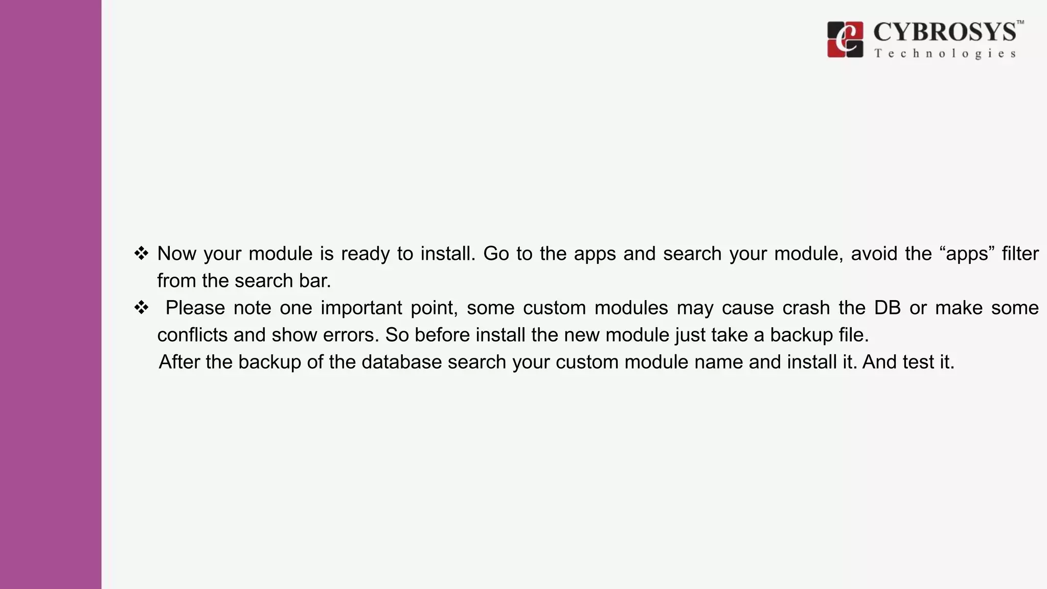  Now your module is ready to install. Go to the apps and search your module, avoid the “apps” filter
from the search bar.
 Please note one important point, some custom modules may cause crash the DB or make some
conflicts and show errors. So before install the new module just take a backup file.
After the backup of the database search your custom module name and install it. And test it.
 