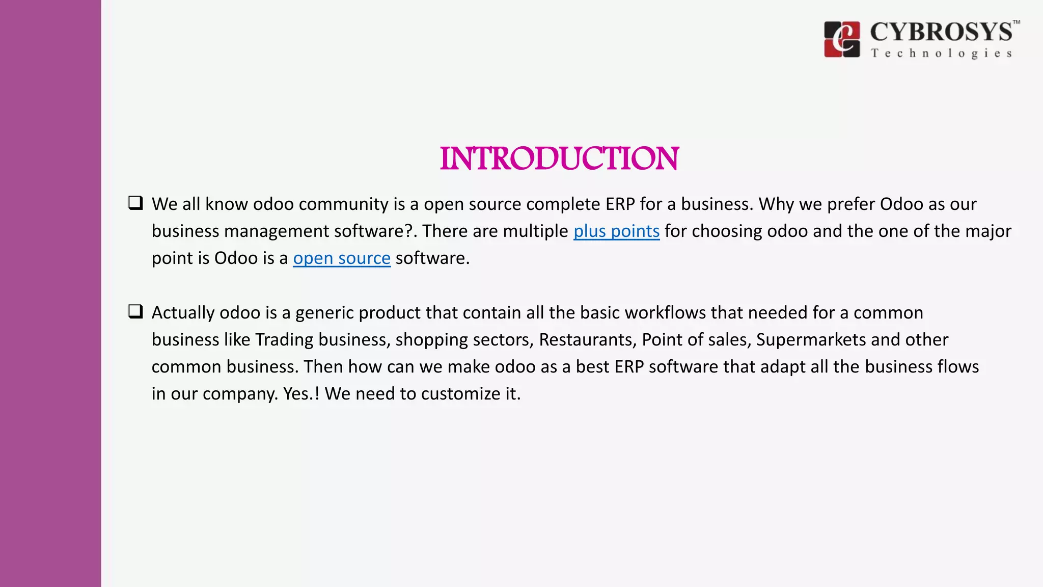 INTRODUCTION
 We all know odoo community is a open source complete ERP for a business. Why we prefer Odoo as our
business management software?. There are multiple plus points for choosing odoo and the one of the major
point is Odoo is a open source software.
 Actually odoo is a generic product that contain all the basic workflows that needed for a common
business like Trading business, shopping sectors, Restaurants, Point of sales, Supermarkets and other
common business. Then how can we make odoo as a best ERP software that adapt all the business flows
in our company. Yes.! We need to customize it.
 