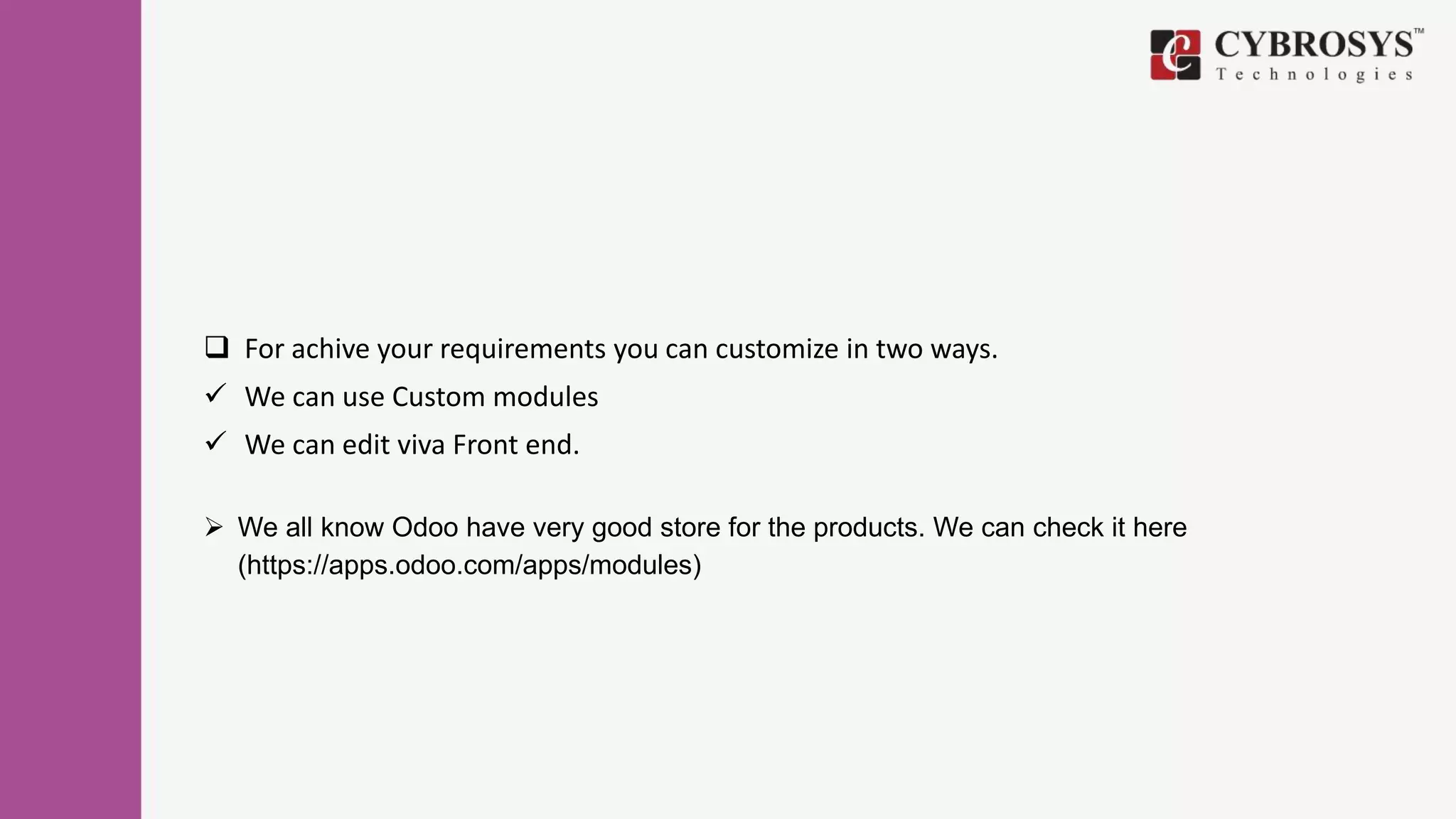 For achive your requirements you can customize in two ways.
 We can use Custom modules
 We can edit viva Front end.
 We all know Odoo have very good store for the products. We can check it here
(https://apps.odoo.com/apps/modules)
 